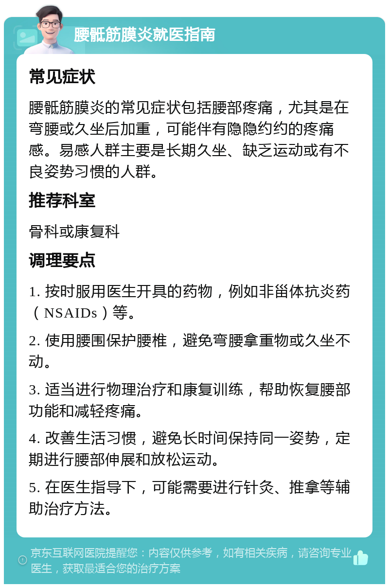 腰骶筋膜炎就医指南 常见症状 腰骶筋膜炎的常见症状包括腰部疼痛，尤其是在弯腰或久坐后加重，可能伴有隐隐约约的疼痛感。易感人群主要是长期久坐、缺乏运动或有不良姿势习惯的人群。 推荐科室 骨科或康复科 调理要点 1. 按时服用医生开具的药物，例如非甾体抗炎药（NSAIDs）等。 2. 使用腰围保护腰椎，避免弯腰拿重物或久坐不动。 3. 适当进行物理治疗和康复训练，帮助恢复腰部功能和减轻疼痛。 4. 改善生活习惯，避免长时间保持同一姿势，定期进行腰部伸展和放松运动。 5. 在医生指导下，可能需要进行针灸、推拿等辅助治疗方法。