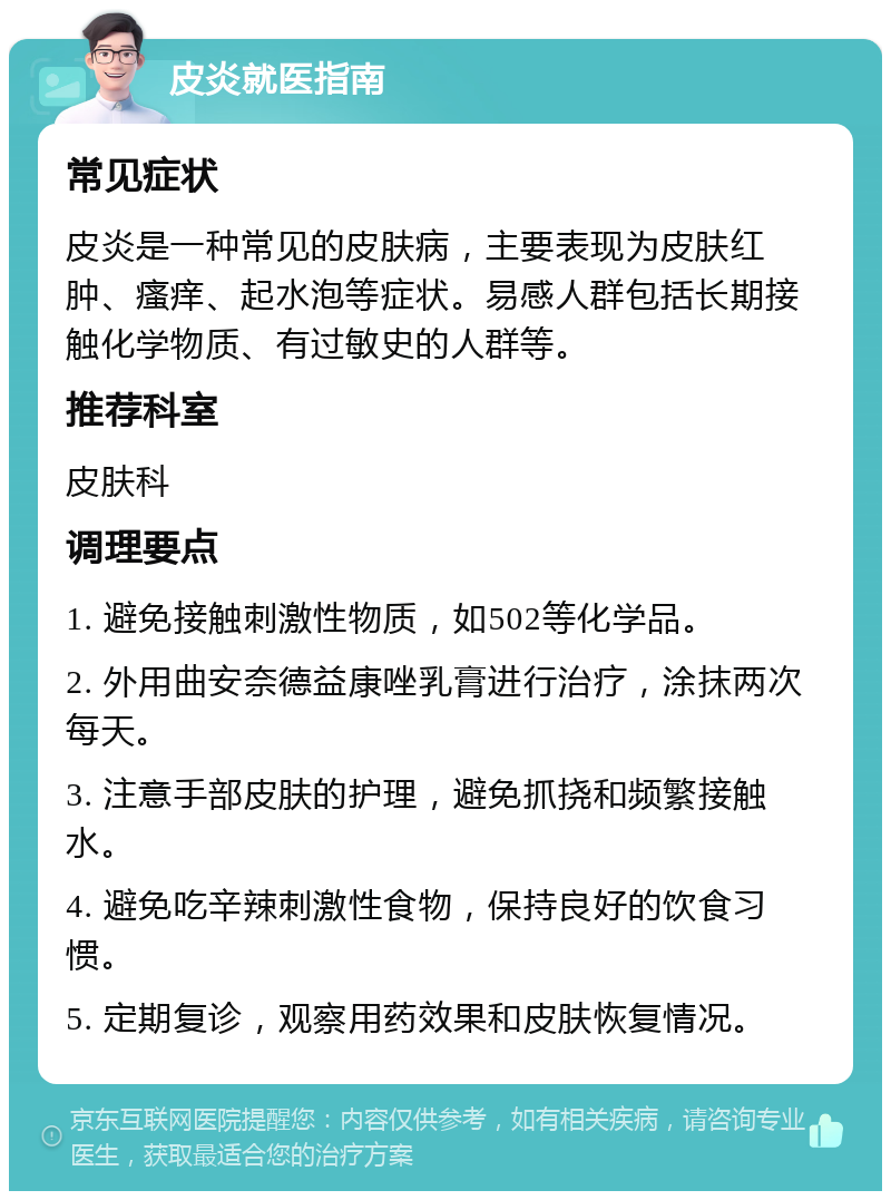 皮炎就医指南 常见症状 皮炎是一种常见的皮肤病，主要表现为皮肤红肿、瘙痒、起水泡等症状。易感人群包括长期接触化学物质、有过敏史的人群等。 推荐科室 皮肤科 调理要点 1. 避免接触刺激性物质，如502等化学品。 2. 外用曲安奈德益康唑乳膏进行治疗，涂抹两次每天。 3. 注意手部皮肤的护理，避免抓挠和频繁接触水。 4. 避免吃辛辣刺激性食物，保持良好的饮食习惯。 5. 定期复诊，观察用药效果和皮肤恢复情况。