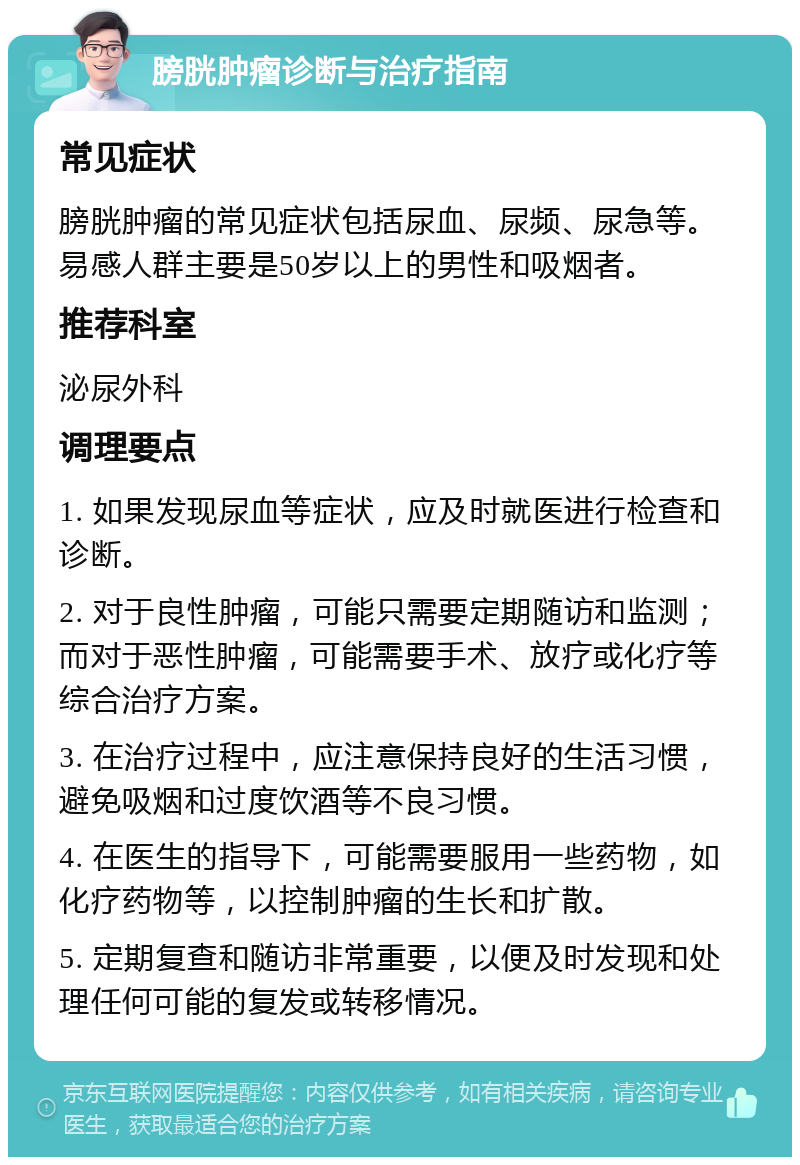 膀胱肿瘤诊断与治疗指南 常见症状 膀胱肿瘤的常见症状包括尿血、尿频、尿急等。易感人群主要是50岁以上的男性和吸烟者。 推荐科室 泌尿外科 调理要点 1. 如果发现尿血等症状，应及时就医进行检查和诊断。 2. 对于良性肿瘤，可能只需要定期随访和监测；而对于恶性肿瘤，可能需要手术、放疗或化疗等综合治疗方案。 3. 在治疗过程中，应注意保持良好的生活习惯，避免吸烟和过度饮酒等不良习惯。 4. 在医生的指导下，可能需要服用一些药物，如化疗药物等，以控制肿瘤的生长和扩散。 5. 定期复查和随访非常重要，以便及时发现和处理任何可能的复发或转移情况。