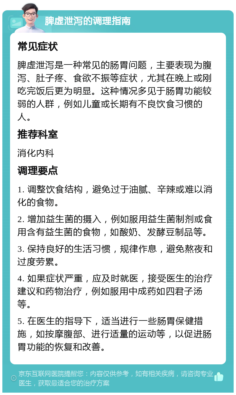 脾虚泄泻的调理指南 常见症状 脾虚泄泻是一种常见的肠胃问题，主要表现为腹泻、肚子疼、食欲不振等症状，尤其在晚上或刚吃完饭后更为明显。这种情况多见于肠胃功能较弱的人群，例如儿童或长期有不良饮食习惯的人。 推荐科室 消化内科 调理要点 1. 调整饮食结构，避免过于油腻、辛辣或难以消化的食物。 2. 增加益生菌的摄入，例如服用益生菌制剂或食用含有益生菌的食物，如酸奶、发酵豆制品等。 3. 保持良好的生活习惯，规律作息，避免熬夜和过度劳累。 4. 如果症状严重，应及时就医，接受医生的治疗建议和药物治疗，例如服用中成药如四君子汤等。 5. 在医生的指导下，适当进行一些肠胃保健措施，如按摩腹部、进行适量的运动等，以促进肠胃功能的恢复和改善。