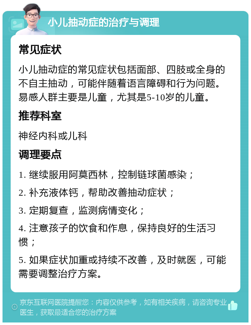 小儿抽动症的治疗与调理 常见症状 小儿抽动症的常见症状包括面部、四肢或全身的不自主抽动，可能伴随着语言障碍和行为问题。易感人群主要是儿童，尤其是5-10岁的儿童。 推荐科室 神经内科或儿科 调理要点 1. 继续服用阿莫西林，控制链球菌感染； 2. 补充液体钙，帮助改善抽动症状； 3. 定期复查，监测病情变化； 4. 注意孩子的饮食和作息，保持良好的生活习惯； 5. 如果症状加重或持续不改善，及时就医，可能需要调整治疗方案。