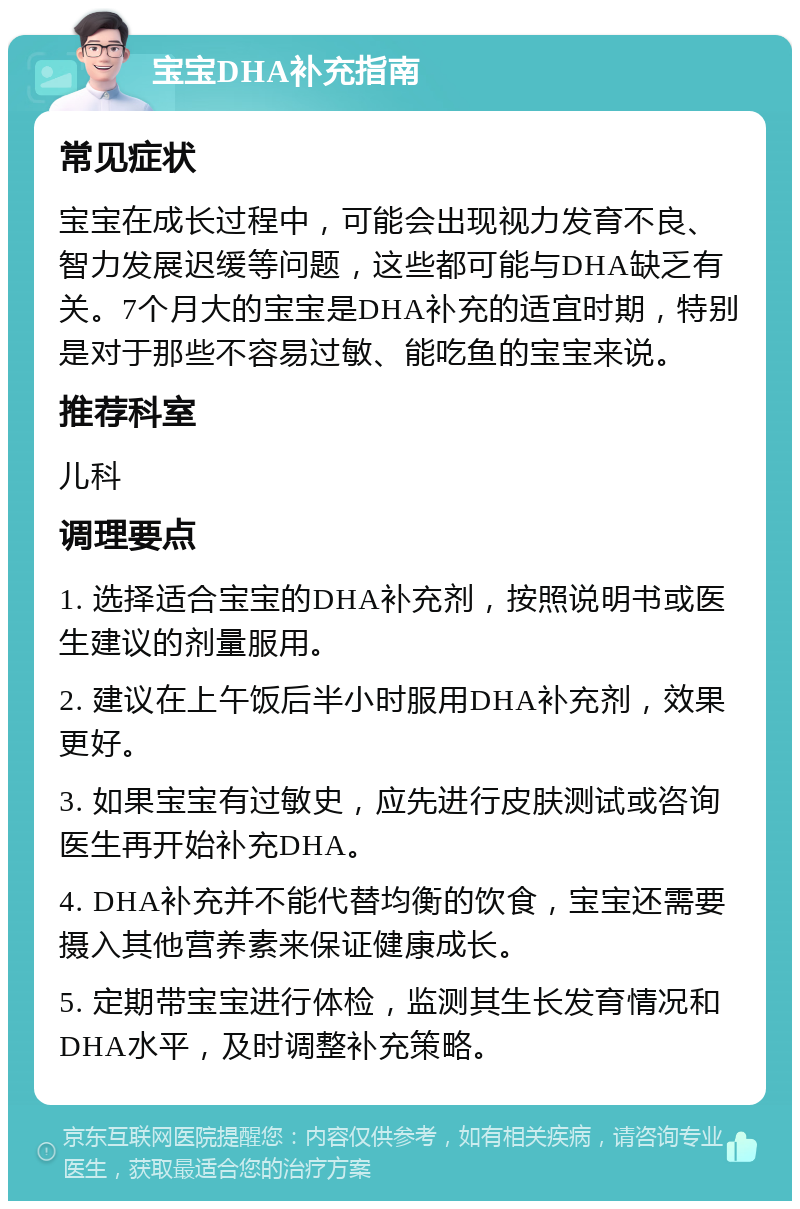 宝宝DHA补充指南 常见症状 宝宝在成长过程中，可能会出现视力发育不良、智力发展迟缓等问题，这些都可能与DHA缺乏有关。7个月大的宝宝是DHA补充的适宜时期，特别是对于那些不容易过敏、能吃鱼的宝宝来说。 推荐科室 儿科 调理要点 1. 选择适合宝宝的DHA补充剂，按照说明书或医生建议的剂量服用。 2. 建议在上午饭后半小时服用DHA补充剂，效果更好。 3. 如果宝宝有过敏史，应先进行皮肤测试或咨询医生再开始补充DHA。 4. DHA补充并不能代替均衡的饮食，宝宝还需要摄入其他营养素来保证健康成长。 5. 定期带宝宝进行体检，监测其生长发育情况和DHA水平，及时调整补充策略。