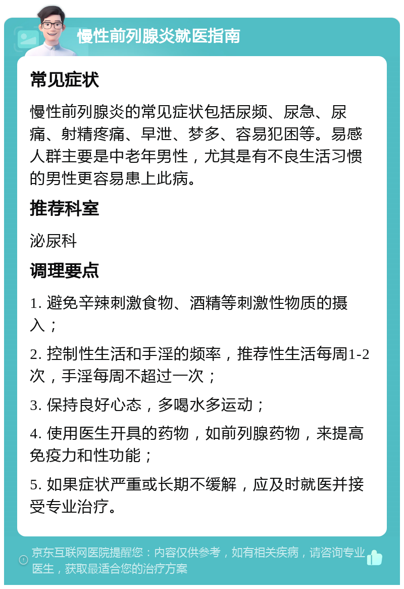 慢性前列腺炎就医指南 常见症状 慢性前列腺炎的常见症状包括尿频、尿急、尿痛、射精疼痛、早泄、梦多、容易犯困等。易感人群主要是中老年男性，尤其是有不良生活习惯的男性更容易患上此病。 推荐科室 泌尿科 调理要点 1. 避免辛辣刺激食物、酒精等刺激性物质的摄入； 2. 控制性生活和手淫的频率，推荐性生活每周1-2次，手淫每周不超过一次； 3. 保持良好心态，多喝水多运动； 4. 使用医生开具的药物，如前列腺药物，来提高免疫力和性功能； 5. 如果症状严重或长期不缓解，应及时就医并接受专业治疗。