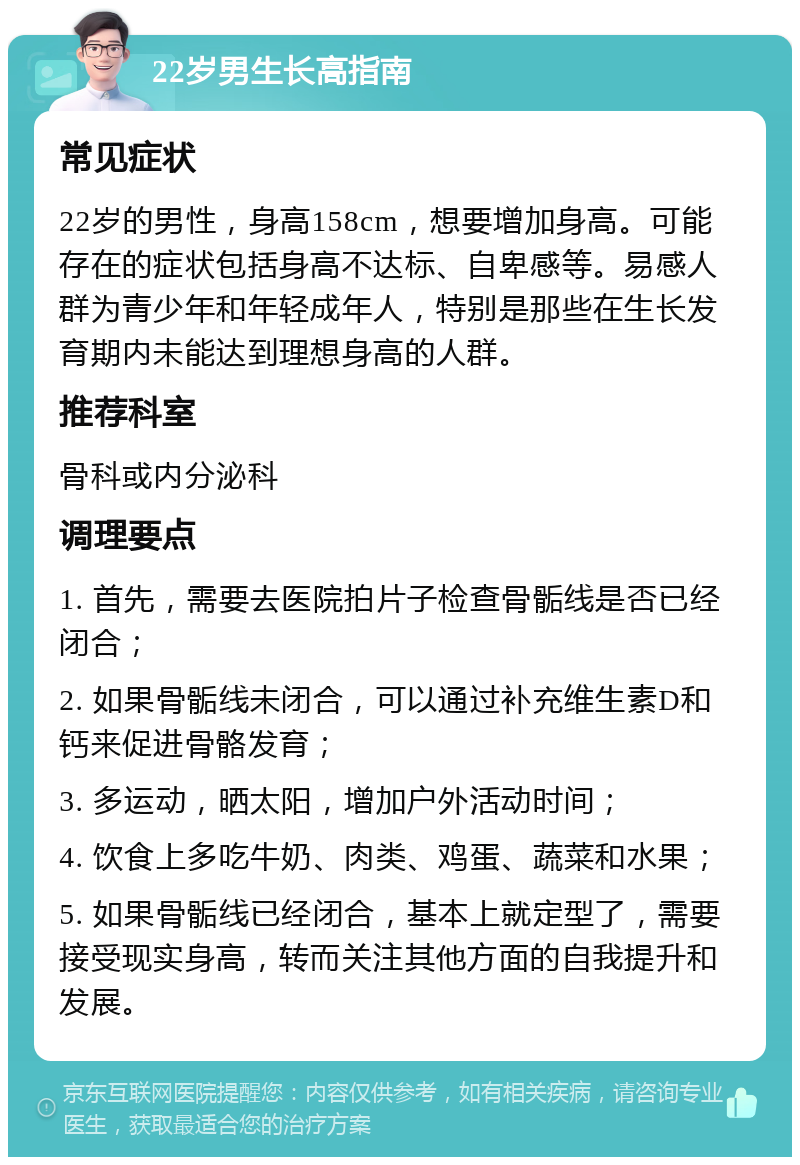 22岁男生长高指南 常见症状 22岁的男性，身高158cm，想要增加身高。可能存在的症状包括身高不达标、自卑感等。易感人群为青少年和年轻成年人，特别是那些在生长发育期内未能达到理想身高的人群。 推荐科室 骨科或内分泌科 调理要点 1. 首先，需要去医院拍片子检查骨骺线是否已经闭合； 2. 如果骨骺线未闭合，可以通过补充维生素D和钙来促进骨骼发育； 3. 多运动，晒太阳，增加户外活动时间； 4. 饮食上多吃牛奶、肉类、鸡蛋、蔬菜和水果； 5. 如果骨骺线已经闭合，基本上就定型了，需要接受现实身高，转而关注其他方面的自我提升和发展。