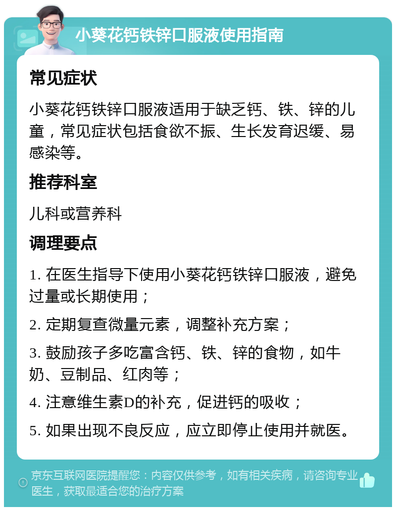 小葵花钙铁锌口服液使用指南 常见症状 小葵花钙铁锌口服液适用于缺乏钙、铁、锌的儿童，常见症状包括食欲不振、生长发育迟缓、易感染等。 推荐科室 儿科或营养科 调理要点 1. 在医生指导下使用小葵花钙铁锌口服液，避免过量或长期使用； 2. 定期复查微量元素，调整补充方案； 3. 鼓励孩子多吃富含钙、铁、锌的食物，如牛奶、豆制品、红肉等； 4. 注意维生素D的补充，促进钙的吸收； 5. 如果出现不良反应，应立即停止使用并就医。