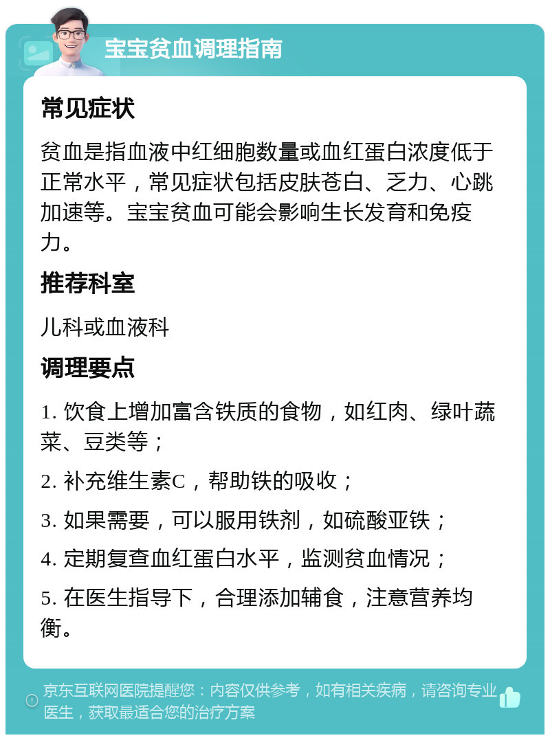 宝宝贫血调理指南 常见症状 贫血是指血液中红细胞数量或血红蛋白浓度低于正常水平，常见症状包括皮肤苍白、乏力、心跳加速等。宝宝贫血可能会影响生长发育和免疫力。 推荐科室 儿科或血液科 调理要点 1. 饮食上增加富含铁质的食物，如红肉、绿叶蔬菜、豆类等； 2. 补充维生素C，帮助铁的吸收； 3. 如果需要，可以服用铁剂，如硫酸亚铁； 4. 定期复查血红蛋白水平，监测贫血情况； 5. 在医生指导下，合理添加辅食，注意营养均衡。