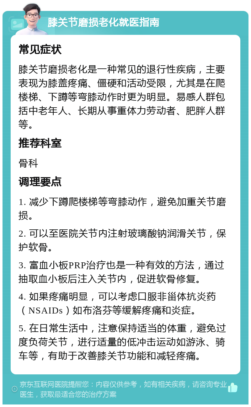 膝关节磨损老化就医指南 常见症状 膝关节磨损老化是一种常见的退行性疾病，主要表现为膝盖疼痛、僵硬和活动受限，尤其是在爬楼梯、下蹲等弯膝动作时更为明显。易感人群包括中老年人、长期从事重体力劳动者、肥胖人群等。 推荐科室 骨科 调理要点 1. 减少下蹲爬楼梯等弯膝动作，避免加重关节磨损。 2. 可以至医院关节内注射玻璃酸钠润滑关节，保护软骨。 3. 富血小板PRP治疗也是一种有效的方法，通过抽取血小板后注入关节内，促进软骨修复。 4. 如果疼痛明显，可以考虑口服非甾体抗炎药（NSAIDs）如布洛芬等缓解疼痛和炎症。 5. 在日常生活中，注意保持适当的体重，避免过度负荷关节，进行适量的低冲击运动如游泳、骑车等，有助于改善膝关节功能和减轻疼痛。