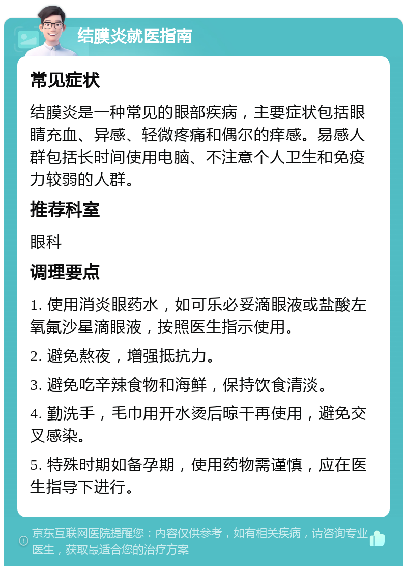 结膜炎就医指南 常见症状 结膜炎是一种常见的眼部疾病，主要症状包括眼睛充血、异感、轻微疼痛和偶尔的痒感。易感人群包括长时间使用电脑、不注意个人卫生和免疫力较弱的人群。 推荐科室 眼科 调理要点 1. 使用消炎眼药水，如可乐必妥滴眼液或盐酸左氧氟沙星滴眼液，按照医生指示使用。 2. 避免熬夜，增强抵抗力。 3. 避免吃辛辣食物和海鲜，保持饮食清淡。 4. 勤洗手，毛巾用开水烫后晾干再使用，避免交叉感染。 5. 特殊时期如备孕期，使用药物需谨慎，应在医生指导下进行。