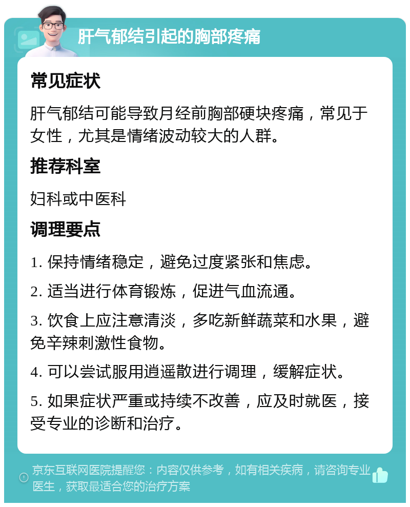 肝气郁结引起的胸部疼痛 常见症状 肝气郁结可能导致月经前胸部硬块疼痛，常见于女性，尤其是情绪波动较大的人群。 推荐科室 妇科或中医科 调理要点 1. 保持情绪稳定，避免过度紧张和焦虑。 2. 适当进行体育锻炼，促进气血流通。 3. 饮食上应注意清淡，多吃新鲜蔬菜和水果，避免辛辣刺激性食物。 4. 可以尝试服用逍遥散进行调理，缓解症状。 5. 如果症状严重或持续不改善，应及时就医，接受专业的诊断和治疗。