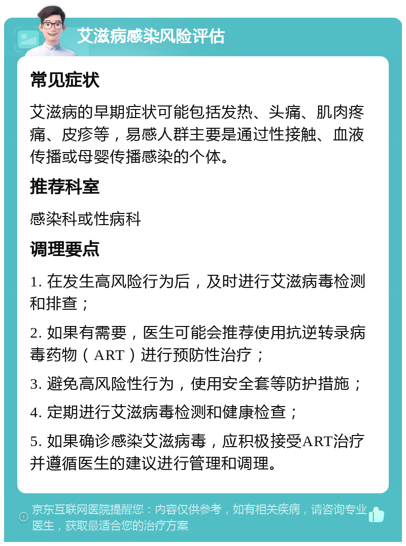 艾滋病感染风险评估 常见症状 艾滋病的早期症状可能包括发热、头痛、肌肉疼痛、皮疹等，易感人群主要是通过性接触、血液传播或母婴传播感染的个体。 推荐科室 感染科或性病科 调理要点 1. 在发生高风险行为后，及时进行艾滋病毒检测和排查； 2. 如果有需要，医生可能会推荐使用抗逆转录病毒药物（ART）进行预防性治疗； 3. 避免高风险性行为，使用安全套等防护措施； 4. 定期进行艾滋病毒检测和健康检查； 5. 如果确诊感染艾滋病毒，应积极接受ART治疗并遵循医生的建议进行管理和调理。