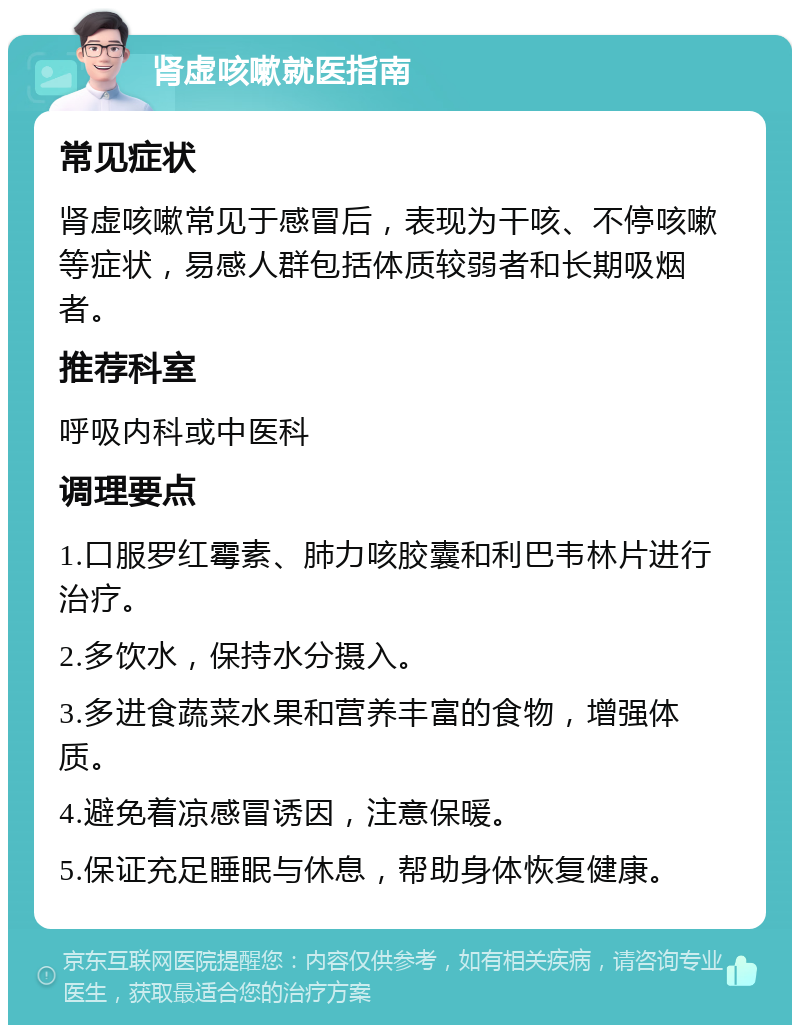 肾虚咳嗽就医指南 常见症状 肾虚咳嗽常见于感冒后，表现为干咳、不停咳嗽等症状，易感人群包括体质较弱者和长期吸烟者。 推荐科室 呼吸内科或中医科 调理要点 1.口服罗红霉素、肺力咳胶囊和利巴韦林片进行治疗。 2.多饮水，保持水分摄入。 3.多进食蔬菜水果和营养丰富的食物，增强体质。 4.避免着凉感冒诱因，注意保暖。 5.保证充足睡眠与休息，帮助身体恢复健康。