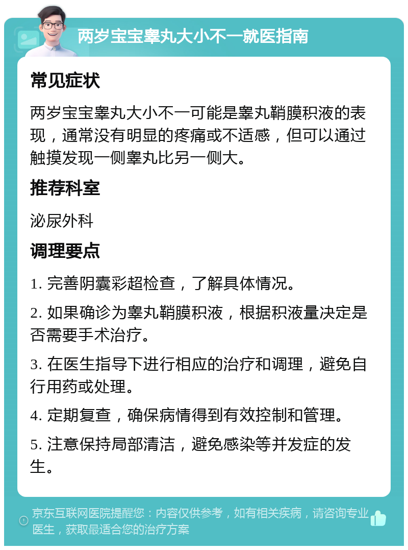 两岁宝宝睾丸大小不一就医指南 常见症状 两岁宝宝睾丸大小不一可能是睾丸鞘膜积液的表现，通常没有明显的疼痛或不适感，但可以通过触摸发现一侧睾丸比另一侧大。 推荐科室 泌尿外科 调理要点 1. 完善阴囊彩超检查，了解具体情况。 2. 如果确诊为睾丸鞘膜积液，根据积液量决定是否需要手术治疗。 3. 在医生指导下进行相应的治疗和调理，避免自行用药或处理。 4. 定期复查，确保病情得到有效控制和管理。 5. 注意保持局部清洁，避免感染等并发症的发生。