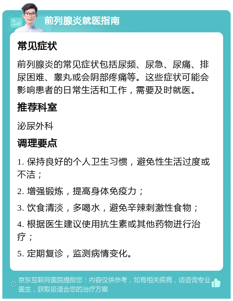 前列腺炎就医指南 常见症状 前列腺炎的常见症状包括尿频、尿急、尿痛、排尿困难、睾丸或会阴部疼痛等。这些症状可能会影响患者的日常生活和工作，需要及时就医。 推荐科室 泌尿外科 调理要点 1. 保持良好的个人卫生习惯，避免性生活过度或不洁； 2. 增强锻炼，提高身体免疫力； 3. 饮食清淡，多喝水，避免辛辣刺激性食物； 4. 根据医生建议使用抗生素或其他药物进行治疗； 5. 定期复诊，监测病情变化。