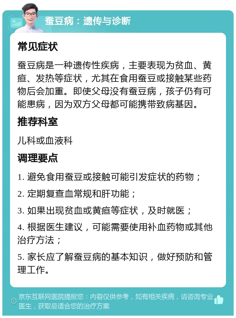 蚕豆病：遗传与诊断 常见症状 蚕豆病是一种遗传性疾病，主要表现为贫血、黄疸、发热等症状，尤其在食用蚕豆或接触某些药物后会加重。即使父母没有蚕豆病，孩子仍有可能患病，因为双方父母都可能携带致病基因。 推荐科室 儿科或血液科 调理要点 1. 避免食用蚕豆或接触可能引发症状的药物； 2. 定期复查血常规和肝功能； 3. 如果出现贫血或黄疸等症状，及时就医； 4. 根据医生建议，可能需要使用补血药物或其他治疗方法； 5. 家长应了解蚕豆病的基本知识，做好预防和管理工作。