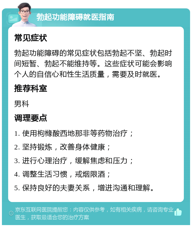 勃起功能障碍就医指南 常见症状 勃起功能障碍的常见症状包括勃起不坚、勃起时间短暂、勃起不能维持等。这些症状可能会影响个人的自信心和性生活质量，需要及时就医。 推荐科室 男科 调理要点 1. 使用枸橼酸西地那非等药物治疗； 2. 坚持锻炼，改善身体健康； 3. 进行心理治疗，缓解焦虑和压力； 4. 调整生活习惯，戒烟限酒； 5. 保持良好的夫妻关系，增进沟通和理解。