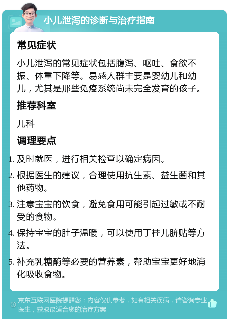 小儿泄泻的诊断与治疗指南 常见症状 小儿泄泻的常见症状包括腹泻、呕吐、食欲不振、体重下降等。易感人群主要是婴幼儿和幼儿，尤其是那些免疫系统尚未完全发育的孩子。 推荐科室 儿科 调理要点 及时就医，进行相关检查以确定病因。 根据医生的建议，合理使用抗生素、益生菌和其他药物。 注意宝宝的饮食，避免食用可能引起过敏或不耐受的食物。 保持宝宝的肚子温暖，可以使用丁桂儿脐贴等方法。 补充乳糖酶等必要的营养素，帮助宝宝更好地消化吸收食物。