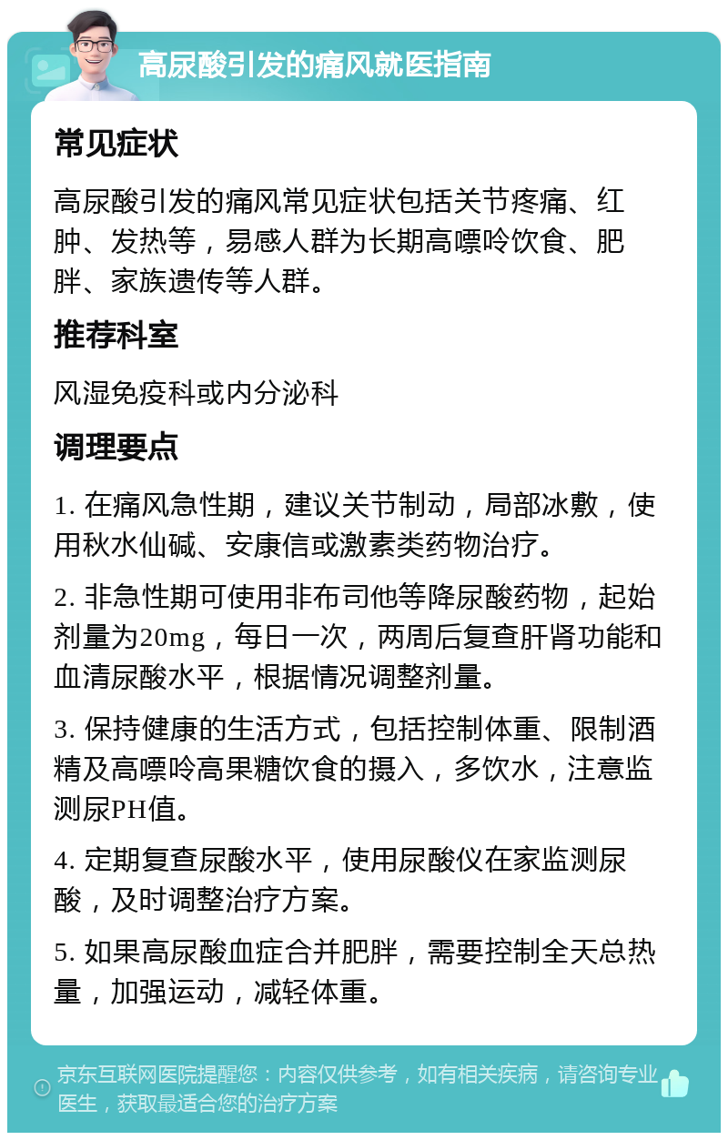 高尿酸引发的痛风就医指南 常见症状 高尿酸引发的痛风常见症状包括关节疼痛、红肿、发热等，易感人群为长期高嘌呤饮食、肥胖、家族遗传等人群。 推荐科室 风湿免疫科或内分泌科 调理要点 1. 在痛风急性期，建议关节制动，局部冰敷，使用秋水仙碱、安康信或激素类药物治疗。 2. 非急性期可使用非布司他等降尿酸药物，起始剂量为20mg，每日一次，两周后复查肝肾功能和血清尿酸水平，根据情况调整剂量。 3. 保持健康的生活方式，包括控制体重、限制酒精及高嘌呤高果糖饮食的摄入，多饮水，注意监测尿PH值。 4. 定期复查尿酸水平，使用尿酸仪在家监测尿酸，及时调整治疗方案。 5. 如果高尿酸血症合并肥胖，需要控制全天总热量，加强运动，减轻体重。