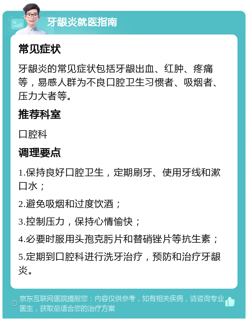 牙龈炎就医指南 常见症状 牙龈炎的常见症状包括牙龈出血、红肿、疼痛等，易感人群为不良口腔卫生习惯者、吸烟者、压力大者等。 推荐科室 口腔科 调理要点 1.保持良好口腔卫生，定期刷牙、使用牙线和漱口水； 2.避免吸烟和过度饮酒； 3.控制压力，保持心情愉快； 4.必要时服用头孢克肟片和替硝锉片等抗生素； 5.定期到口腔科进行洗牙治疗，预防和治疗牙龈炎。