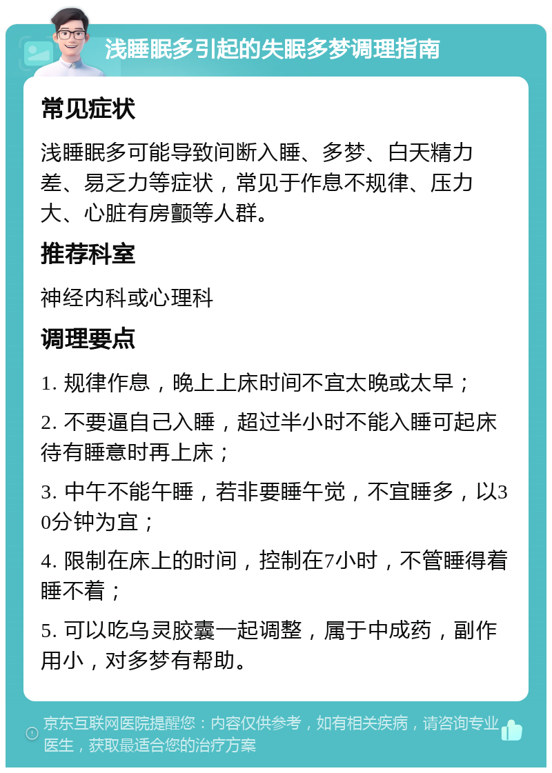 浅睡眠多引起的失眠多梦调理指南 常见症状 浅睡眠多可能导致间断入睡、多梦、白天精力差、易乏力等症状，常见于作息不规律、压力大、心脏有房颤等人群。 推荐科室 神经内科或心理科 调理要点 1. 规律作息，晚上上床时间不宜太晚或太早； 2. 不要逼自己入睡，超过半小时不能入睡可起床待有睡意时再上床； 3. 中午不能午睡，若非要睡午觉，不宜睡多，以30分钟为宜； 4. 限制在床上的时间，控制在7小时，不管睡得着睡不着； 5. 可以吃乌灵胶囊一起调整，属于中成药，副作用小，对多梦有帮助。