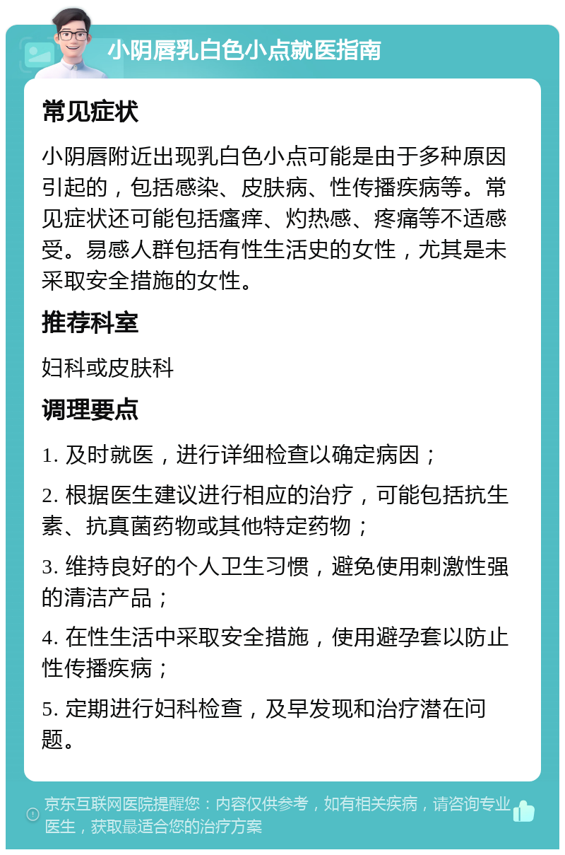 小阴唇乳白色小点就医指南 常见症状 小阴唇附近出现乳白色小点可能是由于多种原因引起的，包括感染、皮肤病、性传播疾病等。常见症状还可能包括瘙痒、灼热感、疼痛等不适感受。易感人群包括有性生活史的女性，尤其是未采取安全措施的女性。 推荐科室 妇科或皮肤科 调理要点 1. 及时就医，进行详细检查以确定病因； 2. 根据医生建议进行相应的治疗，可能包括抗生素、抗真菌药物或其他特定药物； 3. 维持良好的个人卫生习惯，避免使用刺激性强的清洁产品； 4. 在性生活中采取安全措施，使用避孕套以防止性传播疾病； 5. 定期进行妇科检查，及早发现和治疗潜在问题。