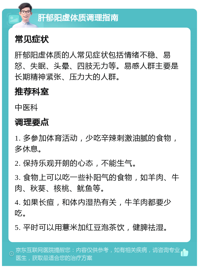 肝郁阳虚体质调理指南 常见症状 肝郁阳虚体质的人常见症状包括情绪不稳、易怒、失眠、头晕、四肢无力等。易感人群主要是长期精神紧张、压力大的人群。 推荐科室 中医科 调理要点 1. 多参加体育活动，少吃辛辣刺激油腻的食物，多休息。 2. 保持乐观开朗的心态，不能生气。 3. 食物上可以吃一些补阳气的食物，如羊肉、牛肉、秋葵、核桃、鱿鱼等。 4. 如果长痘，和体内湿热有关，牛羊肉都要少吃。 5. 平时可以用薏米加红豆泡茶饮，健脾祛湿。