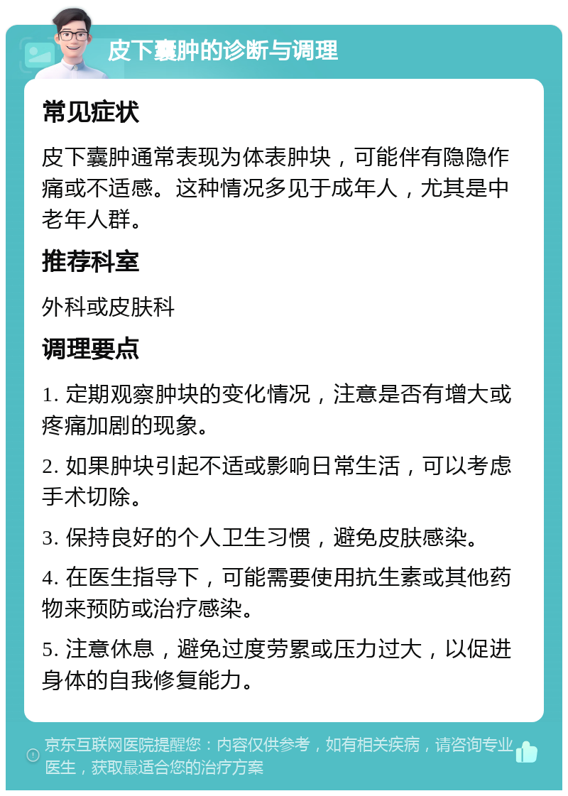 皮下囊肿的诊断与调理 常见症状 皮下囊肿通常表现为体表肿块，可能伴有隐隐作痛或不适感。这种情况多见于成年人，尤其是中老年人群。 推荐科室 外科或皮肤科 调理要点 1. 定期观察肿块的变化情况，注意是否有增大或疼痛加剧的现象。 2. 如果肿块引起不适或影响日常生活，可以考虑手术切除。 3. 保持良好的个人卫生习惯，避免皮肤感染。 4. 在医生指导下，可能需要使用抗生素或其他药物来预防或治疗感染。 5. 注意休息，避免过度劳累或压力过大，以促进身体的自我修复能力。