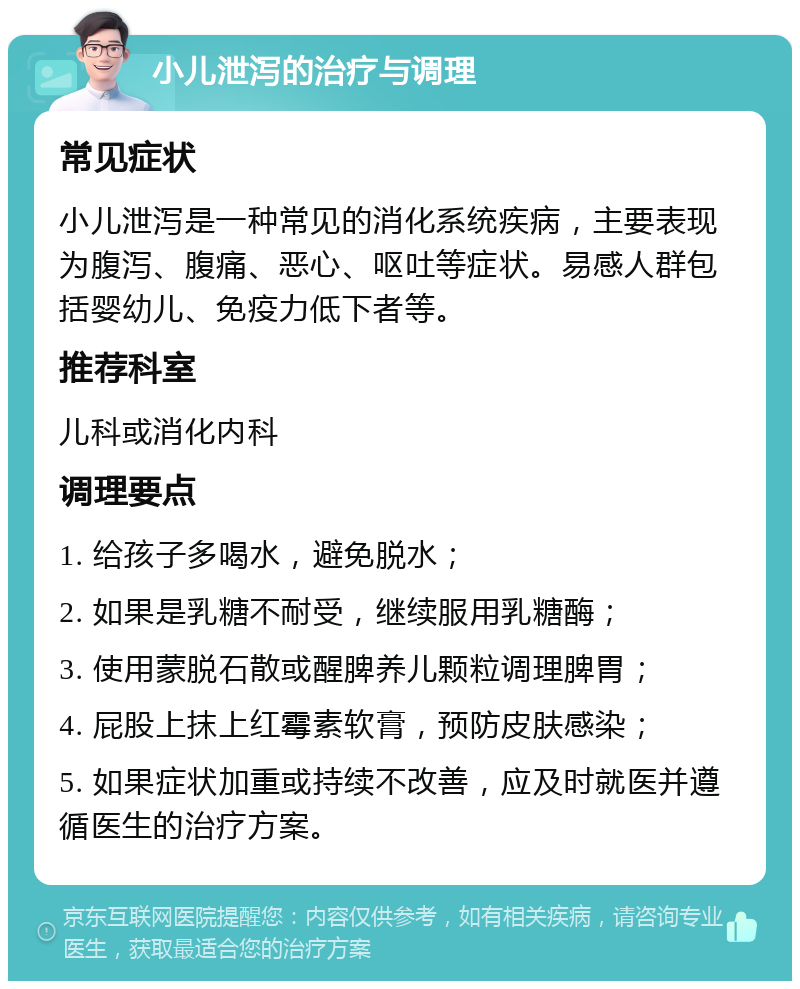 小儿泄泻的治疗与调理 常见症状 小儿泄泻是一种常见的消化系统疾病，主要表现为腹泻、腹痛、恶心、呕吐等症状。易感人群包括婴幼儿、免疫力低下者等。 推荐科室 儿科或消化内科 调理要点 1. 给孩子多喝水，避免脱水； 2. 如果是乳糖不耐受，继续服用乳糖酶； 3. 使用蒙脱石散或醒脾养儿颗粒调理脾胃； 4. 屁股上抹上红霉素软膏，预防皮肤感染； 5. 如果症状加重或持续不改善，应及时就医并遵循医生的治疗方案。