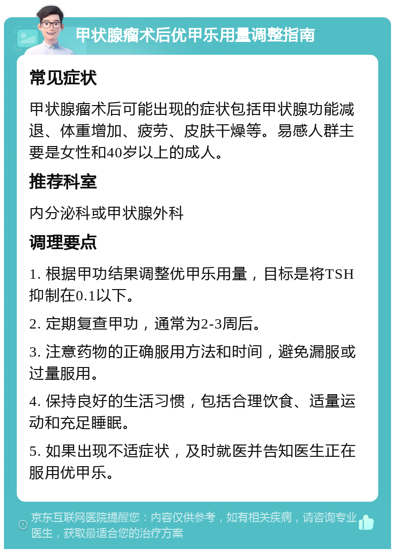 甲状腺瘤术后优甲乐用量调整指南 常见症状 甲状腺瘤术后可能出现的症状包括甲状腺功能减退、体重增加、疲劳、皮肤干燥等。易感人群主要是女性和40岁以上的成人。 推荐科室 内分泌科或甲状腺外科 调理要点 1. 根据甲功结果调整优甲乐用量，目标是将TSH抑制在0.1以下。 2. 定期复查甲功，通常为2-3周后。 3. 注意药物的正确服用方法和时间，避免漏服或过量服用。 4. 保持良好的生活习惯，包括合理饮食、适量运动和充足睡眠。 5. 如果出现不适症状，及时就医并告知医生正在服用优甲乐。