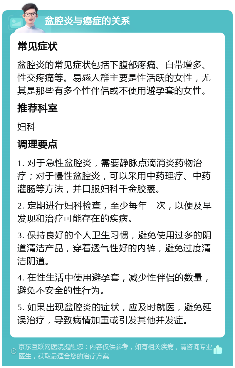 盆腔炎与癌症的关系 常见症状 盆腔炎的常见症状包括下腹部疼痛、白带增多、性交疼痛等。易感人群主要是性活跃的女性，尤其是那些有多个性伴侣或不使用避孕套的女性。 推荐科室 妇科 调理要点 1. 对于急性盆腔炎，需要静脉点滴消炎药物治疗；对于慢性盆腔炎，可以采用中药理疗、中药灌肠等方法，并口服妇科千金胶囊。 2. 定期进行妇科检查，至少每年一次，以便及早发现和治疗可能存在的疾病。 3. 保持良好的个人卫生习惯，避免使用过多的阴道清洁产品，穿着透气性好的内裤，避免过度清洁阴道。 4. 在性生活中使用避孕套，减少性伴侣的数量，避免不安全的性行为。 5. 如果出现盆腔炎的症状，应及时就医，避免延误治疗，导致病情加重或引发其他并发症。