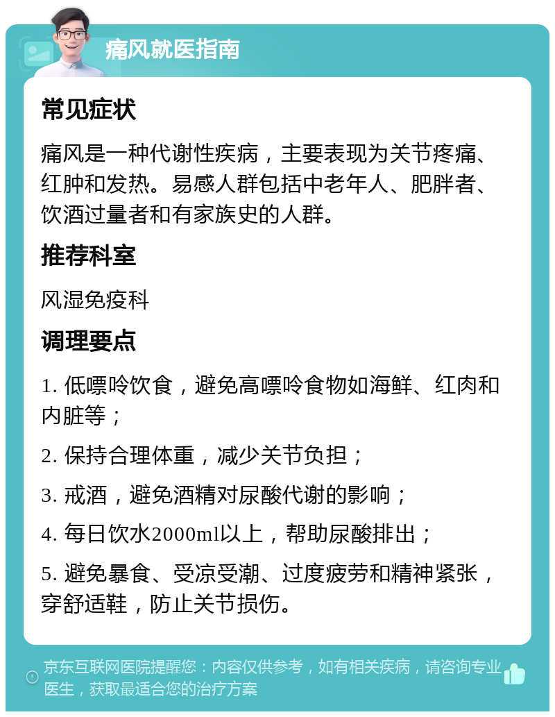 痛风就医指南 常见症状 痛风是一种代谢性疾病，主要表现为关节疼痛、红肿和发热。易感人群包括中老年人、肥胖者、饮酒过量者和有家族史的人群。 推荐科室 风湿免疫科 调理要点 1. 低嘌呤饮食，避免高嘌呤食物如海鲜、红肉和内脏等； 2. 保持合理体重，减少关节负担； 3. 戒酒，避免酒精对尿酸代谢的影响； 4. 每日饮水2000ml以上，帮助尿酸排出； 5. 避免暴食、受凉受潮、过度疲劳和精神紧张，穿舒适鞋，防止关节损伤。