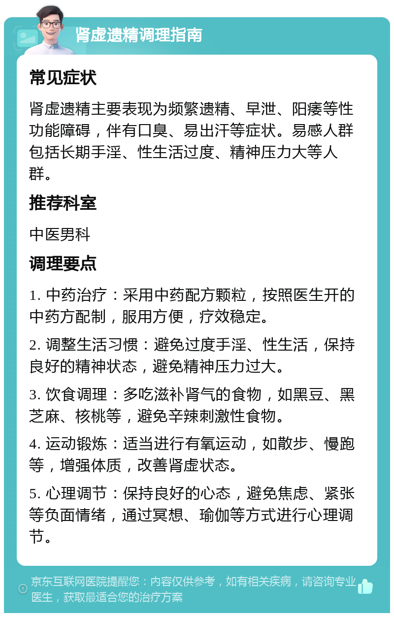 肾虚遗精调理指南 常见症状 肾虚遗精主要表现为频繁遗精、早泄、阳痿等性功能障碍，伴有口臭、易出汗等症状。易感人群包括长期手淫、性生活过度、精神压力大等人群。 推荐科室 中医男科 调理要点 1. 中药治疗：采用中药配方颗粒，按照医生开的中药方配制，服用方便，疗效稳定。 2. 调整生活习惯：避免过度手淫、性生活，保持良好的精神状态，避免精神压力过大。 3. 饮食调理：多吃滋补肾气的食物，如黑豆、黑芝麻、核桃等，避免辛辣刺激性食物。 4. 运动锻炼：适当进行有氧运动，如散步、慢跑等，增强体质，改善肾虚状态。 5. 心理调节：保持良好的心态，避免焦虑、紧张等负面情绪，通过冥想、瑜伽等方式进行心理调节。