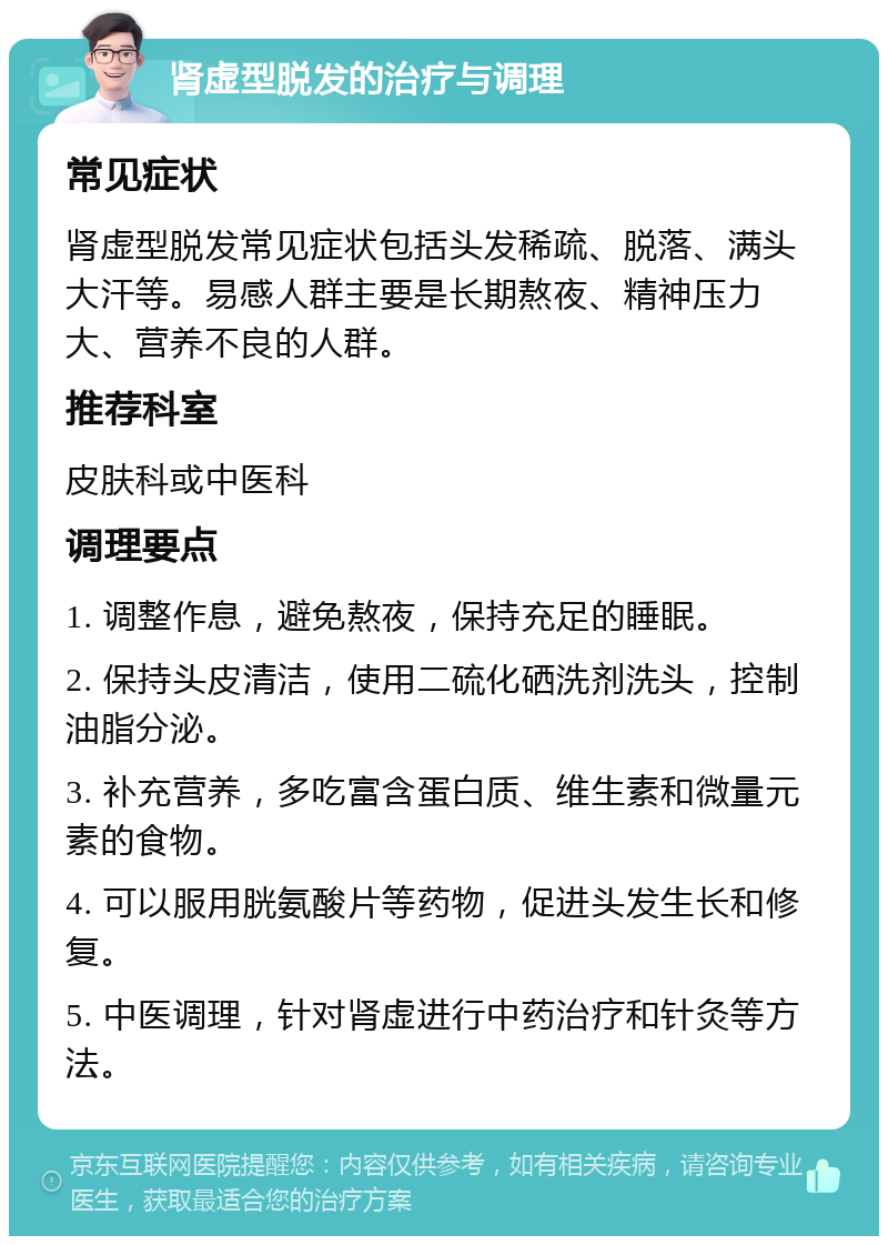 肾虚型脱发的治疗与调理 常见症状 肾虚型脱发常见症状包括头发稀疏、脱落、满头大汗等。易感人群主要是长期熬夜、精神压力大、营养不良的人群。 推荐科室 皮肤科或中医科 调理要点 1. 调整作息，避免熬夜，保持充足的睡眠。 2. 保持头皮清洁，使用二硫化硒洗剂洗头，控制油脂分泌。 3. 补充营养，多吃富含蛋白质、维生素和微量元素的食物。 4. 可以服用胱氨酸片等药物，促进头发生长和修复。 5. 中医调理，针对肾虚进行中药治疗和针灸等方法。