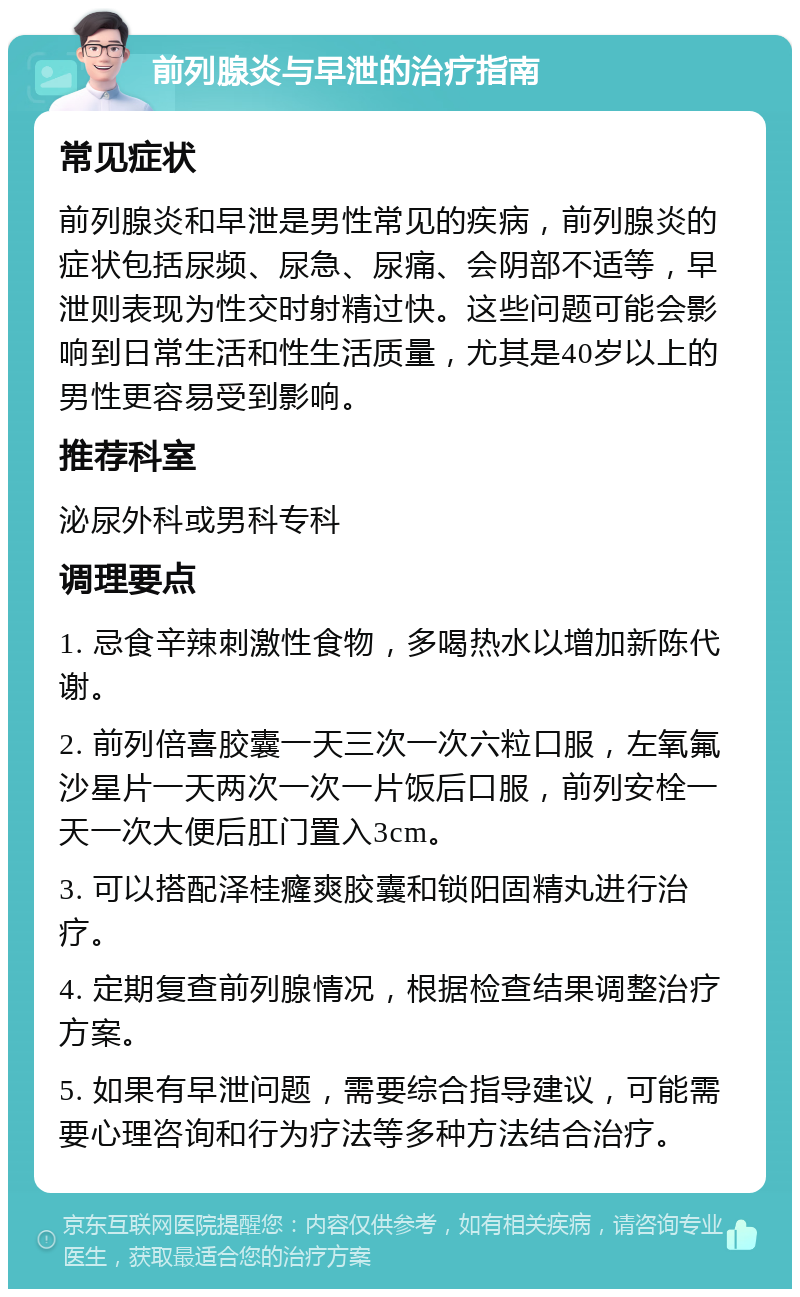 前列腺炎与早泄的治疗指南 常见症状 前列腺炎和早泄是男性常见的疾病，前列腺炎的症状包括尿频、尿急、尿痛、会阴部不适等，早泄则表现为性交时射精过快。这些问题可能会影响到日常生活和性生活质量，尤其是40岁以上的男性更容易受到影响。 推荐科室 泌尿外科或男科专科 调理要点 1. 忌食辛辣刺激性食物，多喝热水以增加新陈代谢。 2. 前列倍喜胶囊一天三次一次六粒口服，左氧氟沙星片一天两次一次一片饭后口服，前列安栓一天一次大便后肛门置入3cm。 3. 可以搭配泽桂癃爽胶囊和锁阳固精丸进行治疗。 4. 定期复查前列腺情况，根据检查结果调整治疗方案。 5. 如果有早泄问题，需要综合指导建议，可能需要心理咨询和行为疗法等多种方法结合治疗。