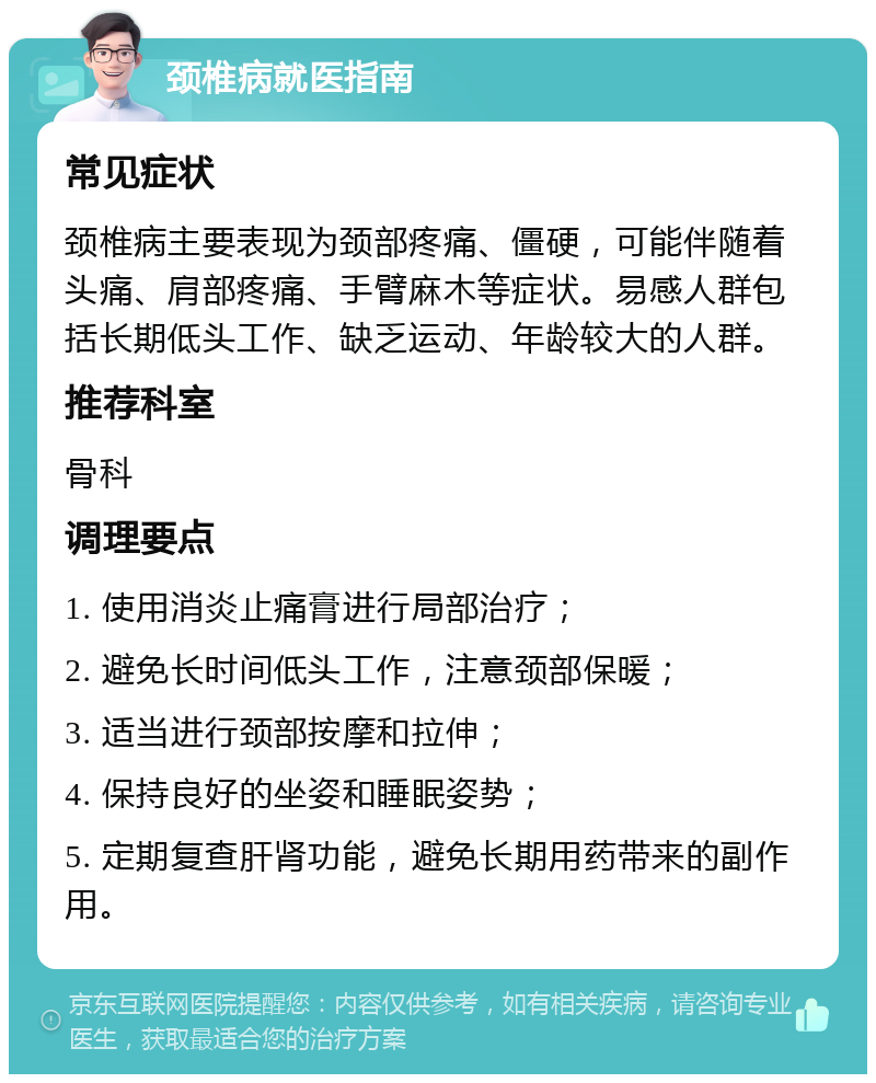 颈椎病就医指南 常见症状 颈椎病主要表现为颈部疼痛、僵硬，可能伴随着头痛、肩部疼痛、手臂麻木等症状。易感人群包括长期低头工作、缺乏运动、年龄较大的人群。 推荐科室 骨科 调理要点 1. 使用消炎止痛膏进行局部治疗； 2. 避免长时间低头工作，注意颈部保暖； 3. 适当进行颈部按摩和拉伸； 4. 保持良好的坐姿和睡眠姿势； 5. 定期复查肝肾功能，避免长期用药带来的副作用。