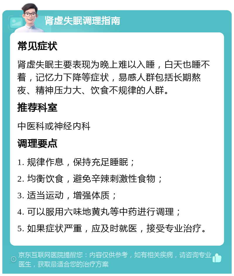 肾虚失眠调理指南 常见症状 肾虚失眠主要表现为晚上难以入睡，白天也睡不着，记忆力下降等症状，易感人群包括长期熬夜、精神压力大、饮食不规律的人群。 推荐科室 中医科或神经内科 调理要点 1. 规律作息，保持充足睡眠； 2. 均衡饮食，避免辛辣刺激性食物； 3. 适当运动，增强体质； 4. 可以服用六味地黄丸等中药进行调理； 5. 如果症状严重，应及时就医，接受专业治疗。