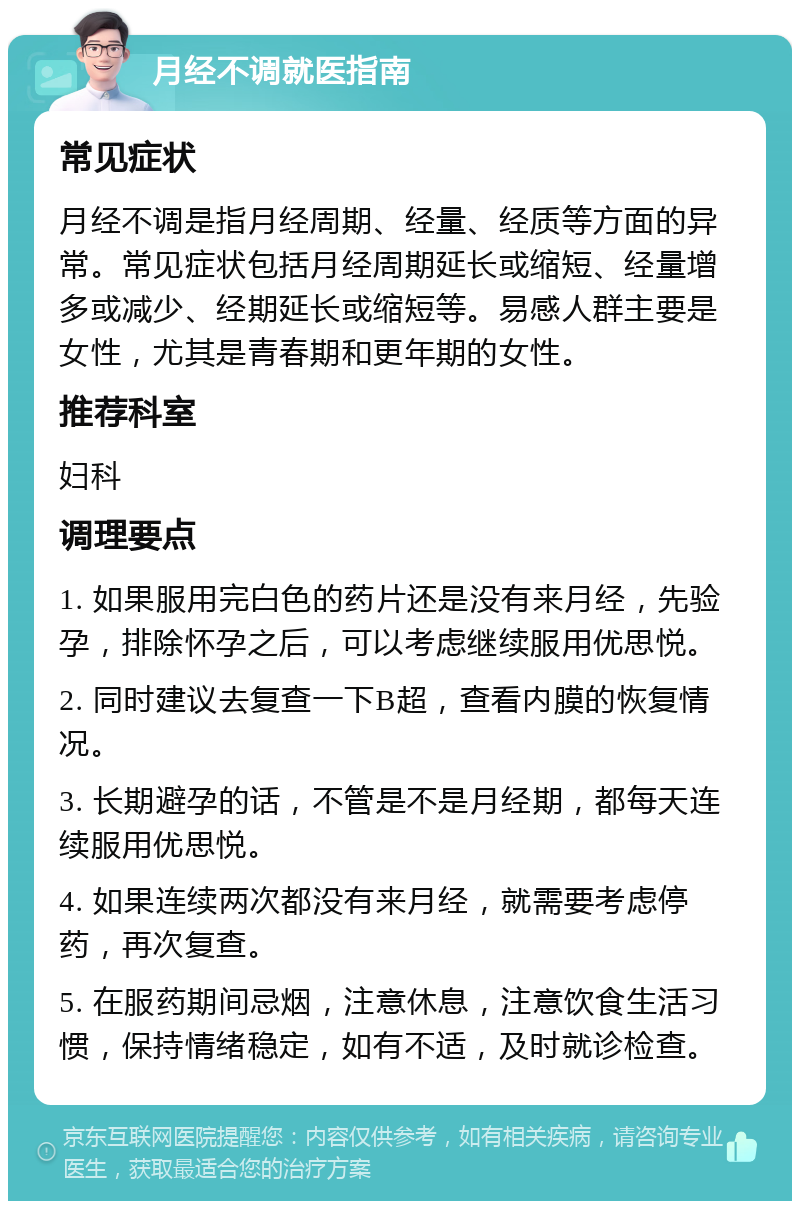 月经不调就医指南 常见症状 月经不调是指月经周期、经量、经质等方面的异常。常见症状包括月经周期延长或缩短、经量增多或减少、经期延长或缩短等。易感人群主要是女性，尤其是青春期和更年期的女性。 推荐科室 妇科 调理要点 1. 如果服用完白色的药片还是没有来月经，先验孕，排除怀孕之后，可以考虑继续服用优思悦。 2. 同时建议去复查一下B超，查看内膜的恢复情况。 3. 长期避孕的话，不管是不是月经期，都每天连续服用优思悦。 4. 如果连续两次都没有来月经，就需要考虑停药，再次复查。 5. 在服药期间忌烟，注意休息，注意饮食生活习惯，保持情绪稳定，如有不适，及时就诊检查。