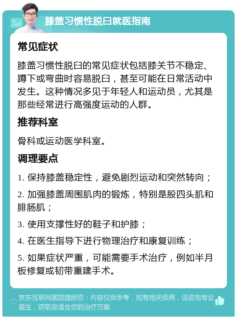 膝盖习惯性脱臼就医指南 常见症状 膝盖习惯性脱臼的常见症状包括膝关节不稳定、蹲下或弯曲时容易脱臼，甚至可能在日常活动中发生。这种情况多见于年轻人和运动员，尤其是那些经常进行高强度运动的人群。 推荐科室 骨科或运动医学科室。 调理要点 1. 保持膝盖稳定性，避免剧烈运动和突然转向； 2. 加强膝盖周围肌肉的锻炼，特别是股四头肌和腓肠肌； 3. 使用支撑性好的鞋子和护膝； 4. 在医生指导下进行物理治疗和康复训练； 5. 如果症状严重，可能需要手术治疗，例如半月板修复或韧带重建手术。