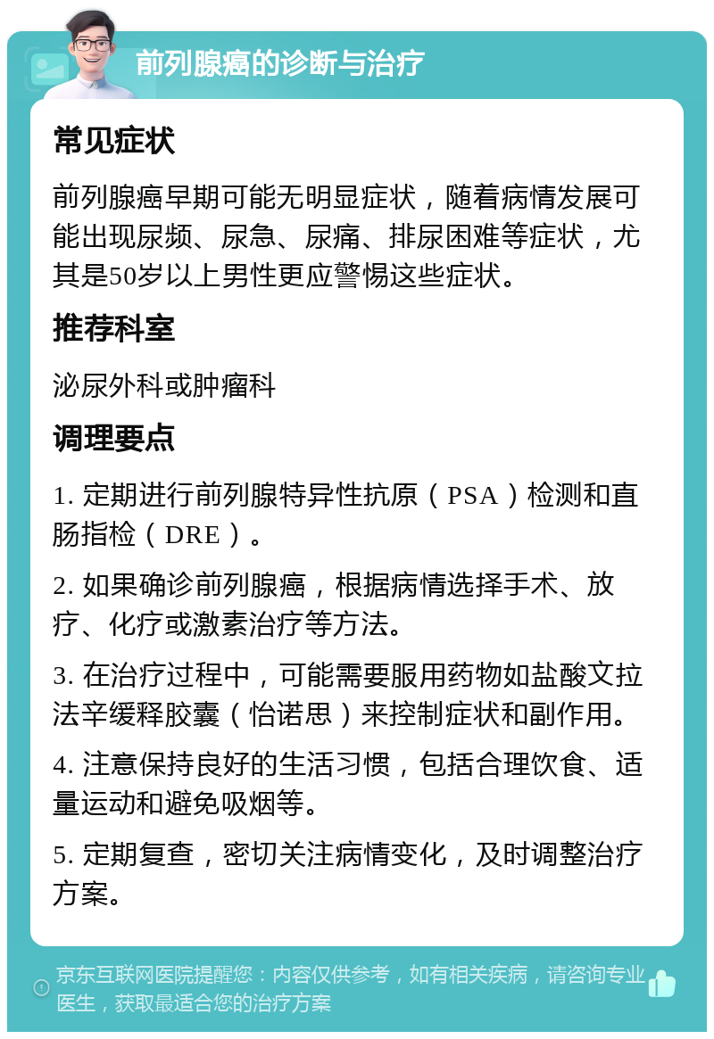 前列腺癌的诊断与治疗 常见症状 前列腺癌早期可能无明显症状，随着病情发展可能出现尿频、尿急、尿痛、排尿困难等症状，尤其是50岁以上男性更应警惕这些症状。 推荐科室 泌尿外科或肿瘤科 调理要点 1. 定期进行前列腺特异性抗原（PSA）检测和直肠指检（DRE）。 2. 如果确诊前列腺癌，根据病情选择手术、放疗、化疗或激素治疗等方法。 3. 在治疗过程中，可能需要服用药物如盐酸文拉法辛缓释胶囊（怡诺思）来控制症状和副作用。 4. 注意保持良好的生活习惯，包括合理饮食、适量运动和避免吸烟等。 5. 定期复查，密切关注病情变化，及时调整治疗方案。