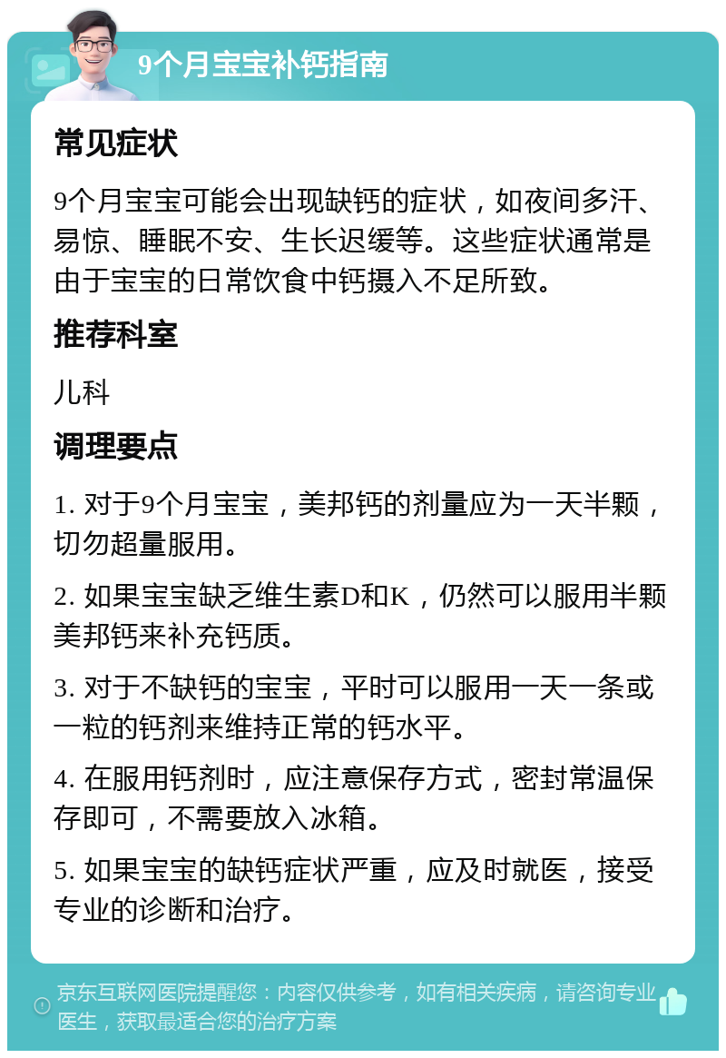 9个月宝宝补钙指南 常见症状 9个月宝宝可能会出现缺钙的症状，如夜间多汗、易惊、睡眠不安、生长迟缓等。这些症状通常是由于宝宝的日常饮食中钙摄入不足所致。 推荐科室 儿科 调理要点 1. 对于9个月宝宝，美邦钙的剂量应为一天半颗，切勿超量服用。 2. 如果宝宝缺乏维生素D和K，仍然可以服用半颗美邦钙来补充钙质。 3. 对于不缺钙的宝宝，平时可以服用一天一条或一粒的钙剂来维持正常的钙水平。 4. 在服用钙剂时，应注意保存方式，密封常温保存即可，不需要放入冰箱。 5. 如果宝宝的缺钙症状严重，应及时就医，接受专业的诊断和治疗。