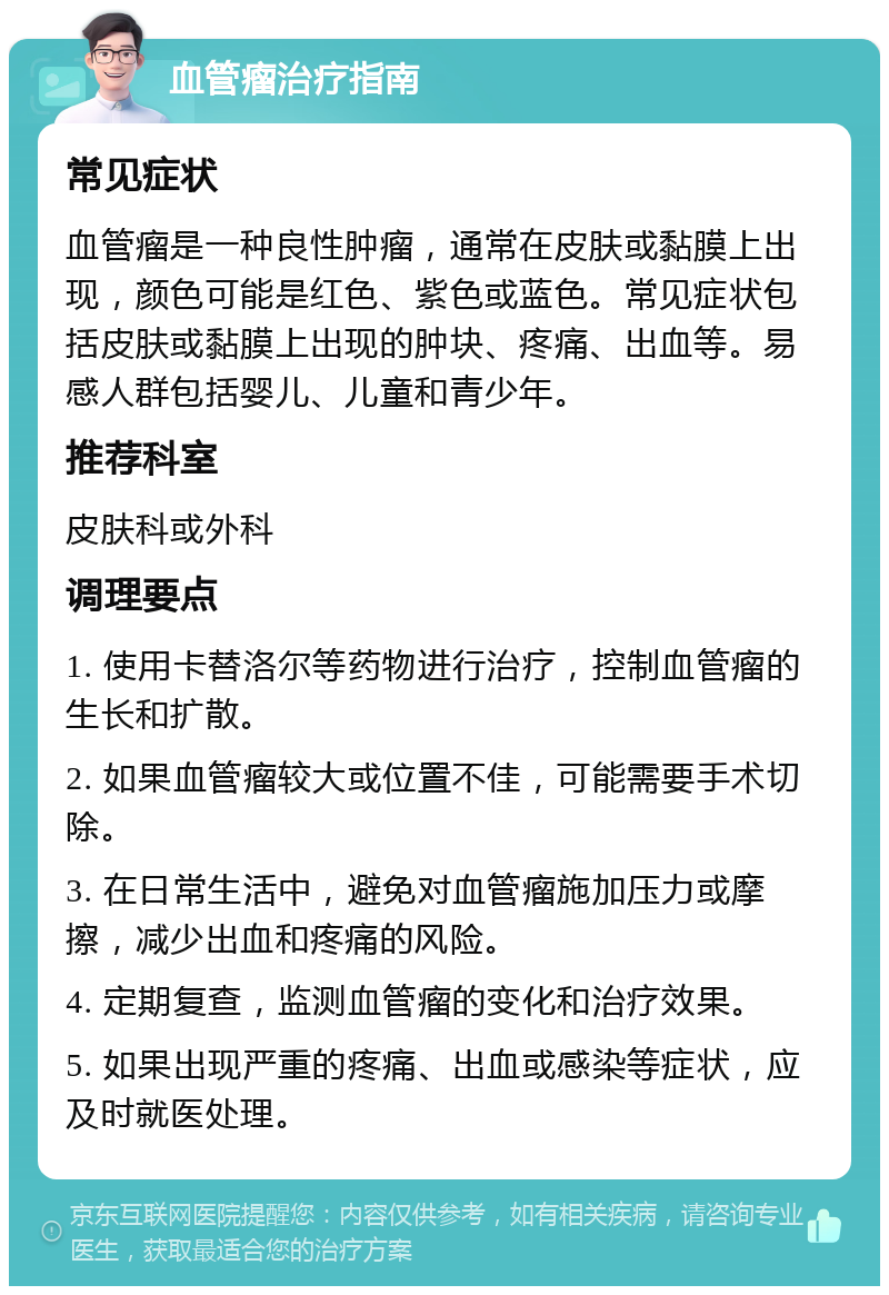 血管瘤治疗指南 常见症状 血管瘤是一种良性肿瘤，通常在皮肤或黏膜上出现，颜色可能是红色、紫色或蓝色。常见症状包括皮肤或黏膜上出现的肿块、疼痛、出血等。易感人群包括婴儿、儿童和青少年。 推荐科室 皮肤科或外科 调理要点 1. 使用卡替洛尔等药物进行治疗，控制血管瘤的生长和扩散。 2. 如果血管瘤较大或位置不佳，可能需要手术切除。 3. 在日常生活中，避免对血管瘤施加压力或摩擦，减少出血和疼痛的风险。 4. 定期复查，监测血管瘤的变化和治疗效果。 5. 如果出现严重的疼痛、出血或感染等症状，应及时就医处理。