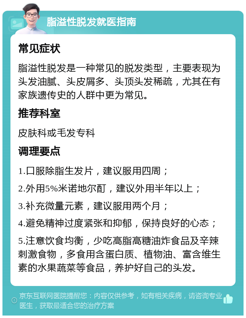 脂溢性脱发就医指南 常见症状 脂溢性脱发是一种常见的脱发类型，主要表现为头发油腻、头皮屑多、头顶头发稀疏，尤其在有家族遗传史的人群中更为常见。 推荐科室 皮肤科或毛发专科 调理要点 1.口服除脂生发片，建议服用四周； 2.外用5%米诺地尔酊，建议外用半年以上； 3.补充微量元素，建议服用两个月； 4.避免精神过度紧张和抑郁，保持良好的心态； 5.注意饮食均衡，少吃高脂高糖油炸食品及辛辣刺激食物，多食用含蛋白质、植物油、富含维生素的水果蔬菜等食品，养护好自己的头发。