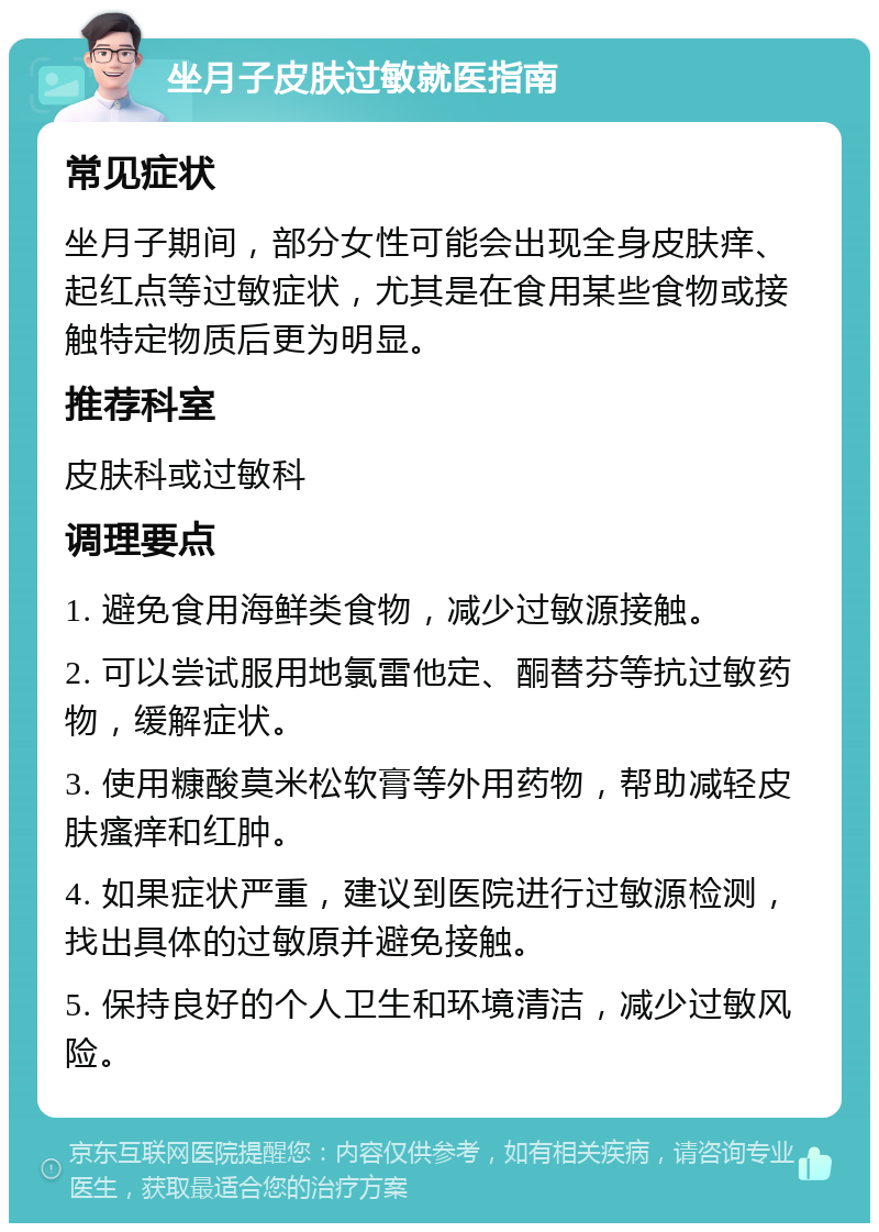 坐月子皮肤过敏就医指南 常见症状 坐月子期间，部分女性可能会出现全身皮肤痒、起红点等过敏症状，尤其是在食用某些食物或接触特定物质后更为明显。 推荐科室 皮肤科或过敏科 调理要点 1. 避免食用海鲜类食物，减少过敏源接触。 2. 可以尝试服用地氯雷他定、酮替芬等抗过敏药物，缓解症状。 3. 使用糠酸莫米松软膏等外用药物，帮助减轻皮肤瘙痒和红肿。 4. 如果症状严重，建议到医院进行过敏源检测，找出具体的过敏原并避免接触。 5. 保持良好的个人卫生和环境清洁，减少过敏风险。