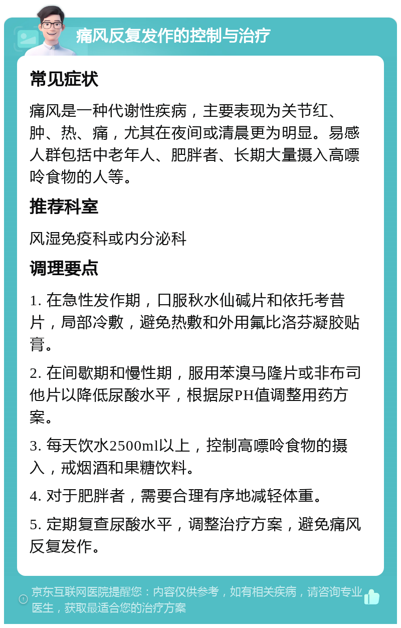 痛风反复发作的控制与治疗 常见症状 痛风是一种代谢性疾病，主要表现为关节红、肿、热、痛，尤其在夜间或清晨更为明显。易感人群包括中老年人、肥胖者、长期大量摄入高嘌呤食物的人等。 推荐科室 风湿免疫科或内分泌科 调理要点 1. 在急性发作期，口服秋水仙碱片和依托考昔片，局部冷敷，避免热敷和外用氟比洛芬凝胶贴膏。 2. 在间歇期和慢性期，服用苯溴马隆片或非布司他片以降低尿酸水平，根据尿PH值调整用药方案。 3. 每天饮水2500ml以上，控制高嘌呤食物的摄入，戒烟酒和果糖饮料。 4. 对于肥胖者，需要合理有序地减轻体重。 5. 定期复查尿酸水平，调整治疗方案，避免痛风反复发作。