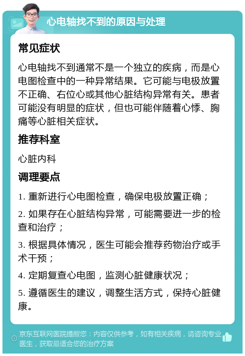 心电轴找不到的原因与处理 常见症状 心电轴找不到通常不是一个独立的疾病，而是心电图检查中的一种异常结果。它可能与电极放置不正确、右位心或其他心脏结构异常有关。患者可能没有明显的症状，但也可能伴随着心悸、胸痛等心脏相关症状。 推荐科室 心脏内科 调理要点 1. 重新进行心电图检查，确保电极放置正确； 2. 如果存在心脏结构异常，可能需要进一步的检查和治疗； 3. 根据具体情况，医生可能会推荐药物治疗或手术干预； 4. 定期复查心电图，监测心脏健康状况； 5. 遵循医生的建议，调整生活方式，保持心脏健康。