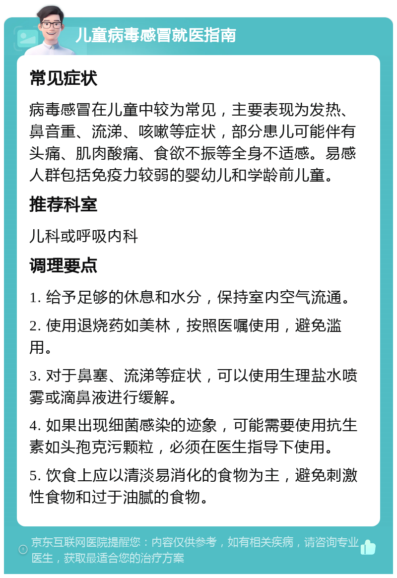 儿童病毒感冒就医指南 常见症状 病毒感冒在儿童中较为常见，主要表现为发热、鼻音重、流涕、咳嗽等症状，部分患儿可能伴有头痛、肌肉酸痛、食欲不振等全身不适感。易感人群包括免疫力较弱的婴幼儿和学龄前儿童。 推荐科室 儿科或呼吸内科 调理要点 1. 给予足够的休息和水分，保持室内空气流通。 2. 使用退烧药如美林，按照医嘱使用，避免滥用。 3. 对于鼻塞、流涕等症状，可以使用生理盐水喷雾或滴鼻液进行缓解。 4. 如果出现细菌感染的迹象，可能需要使用抗生素如头孢克污颗粒，必须在医生指导下使用。 5. 饮食上应以清淡易消化的食物为主，避免刺激性食物和过于油腻的食物。