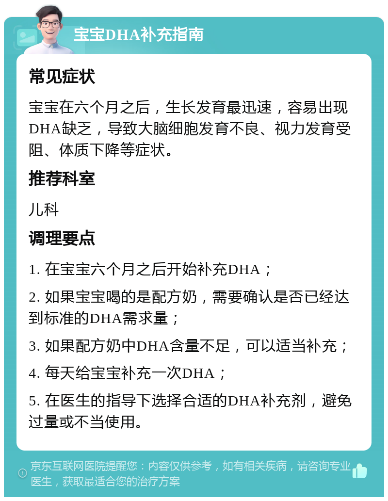 宝宝DHA补充指南 常见症状 宝宝在六个月之后，生长发育最迅速，容易出现DHA缺乏，导致大脑细胞发育不良、视力发育受阻、体质下降等症状。 推荐科室 儿科 调理要点 1. 在宝宝六个月之后开始补充DHA； 2. 如果宝宝喝的是配方奶，需要确认是否已经达到标准的DHA需求量； 3. 如果配方奶中DHA含量不足，可以适当补充； 4. 每天给宝宝补充一次DHA； 5. 在医生的指导下选择合适的DHA补充剂，避免过量或不当使用。