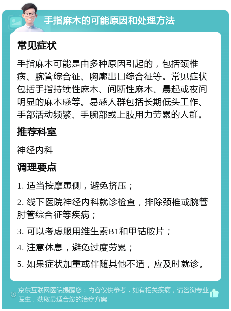 手指麻木的可能原因和处理方法 常见症状 手指麻木可能是由多种原因引起的，包括颈椎病、腕管综合征、胸廓出口综合征等。常见症状包括手指持续性麻木、间断性麻木、晨起或夜间明显的麻木感等。易感人群包括长期低头工作、手部活动频繁、手腕部或上肢用力劳累的人群。 推荐科室 神经内科 调理要点 1. 适当按摩患侧，避免挤压； 2. 线下医院神经内科就诊检查，排除颈椎或腕管肘管综合征等疾病； 3. 可以考虑服用维生素B1和甲钴胺片； 4. 注意休息，避免过度劳累； 5. 如果症状加重或伴随其他不适，应及时就诊。