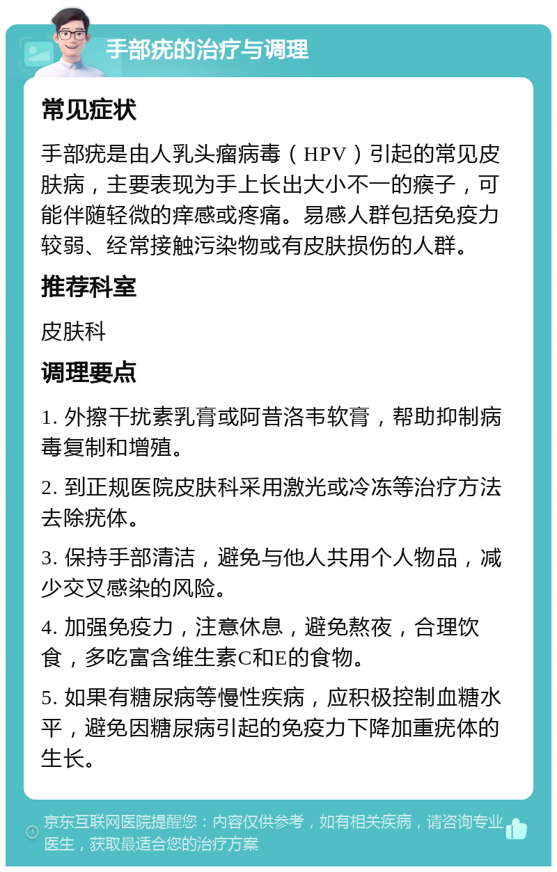 手部疣的治疗与调理 常见症状 手部疣是由人乳头瘤病毒（HPV）引起的常见皮肤病，主要表现为手上长出大小不一的瘊子，可能伴随轻微的痒感或疼痛。易感人群包括免疫力较弱、经常接触污染物或有皮肤损伤的人群。 推荐科室 皮肤科 调理要点 1. 外擦干扰素乳膏或阿昔洛韦软膏，帮助抑制病毒复制和增殖。 2. 到正规医院皮肤科采用激光或冷冻等治疗方法去除疣体。 3. 保持手部清洁，避免与他人共用个人物品，减少交叉感染的风险。 4. 加强免疫力，注意休息，避免熬夜，合理饮食，多吃富含维生素C和E的食物。 5. 如果有糖尿病等慢性疾病，应积极控制血糖水平，避免因糖尿病引起的免疫力下降加重疣体的生长。