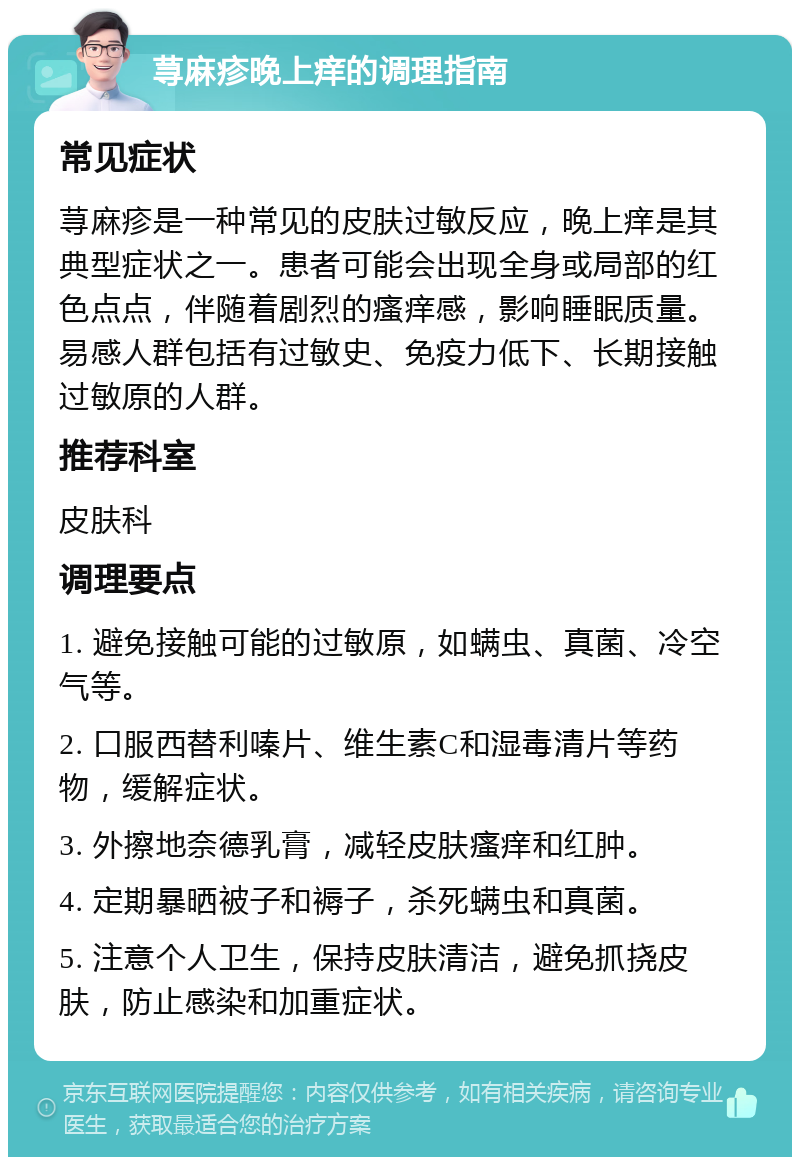 荨麻疹晚上痒的调理指南 常见症状 荨麻疹是一种常见的皮肤过敏反应，晚上痒是其典型症状之一。患者可能会出现全身或局部的红色点点，伴随着剧烈的瘙痒感，影响睡眠质量。易感人群包括有过敏史、免疫力低下、长期接触过敏原的人群。 推荐科室 皮肤科 调理要点 1. 避免接触可能的过敏原，如螨虫、真菌、冷空气等。 2. 口服西替利嗪片、维生素C和湿毒清片等药物，缓解症状。 3. 外擦地奈德乳膏，减轻皮肤瘙痒和红肿。 4. 定期暴晒被子和褥子，杀死螨虫和真菌。 5. 注意个人卫生，保持皮肤清洁，避免抓挠皮肤，防止感染和加重症状。