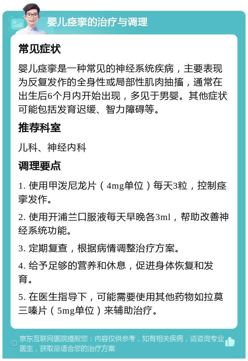 婴儿痉挛的治疗与调理 常见症状 婴儿痉挛是一种常见的神经系统疾病，主要表现为反复发作的全身性或局部性肌肉抽搐，通常在出生后6个月内开始出现，多见于男婴。其他症状可能包括发育迟缓、智力障碍等。 推荐科室 儿科、神经内科 调理要点 1. 使用甲泼尼龙片（4mg单位）每天3粒，控制痉挛发作。 2. 使用开浦兰口服液每天早晚各3ml，帮助改善神经系统功能。 3. 定期复查，根据病情调整治疗方案。 4. 给予足够的营养和休息，促进身体恢复和发育。 5. 在医生指导下，可能需要使用其他药物如拉莫三嗪片（5mg单位）来辅助治疗。